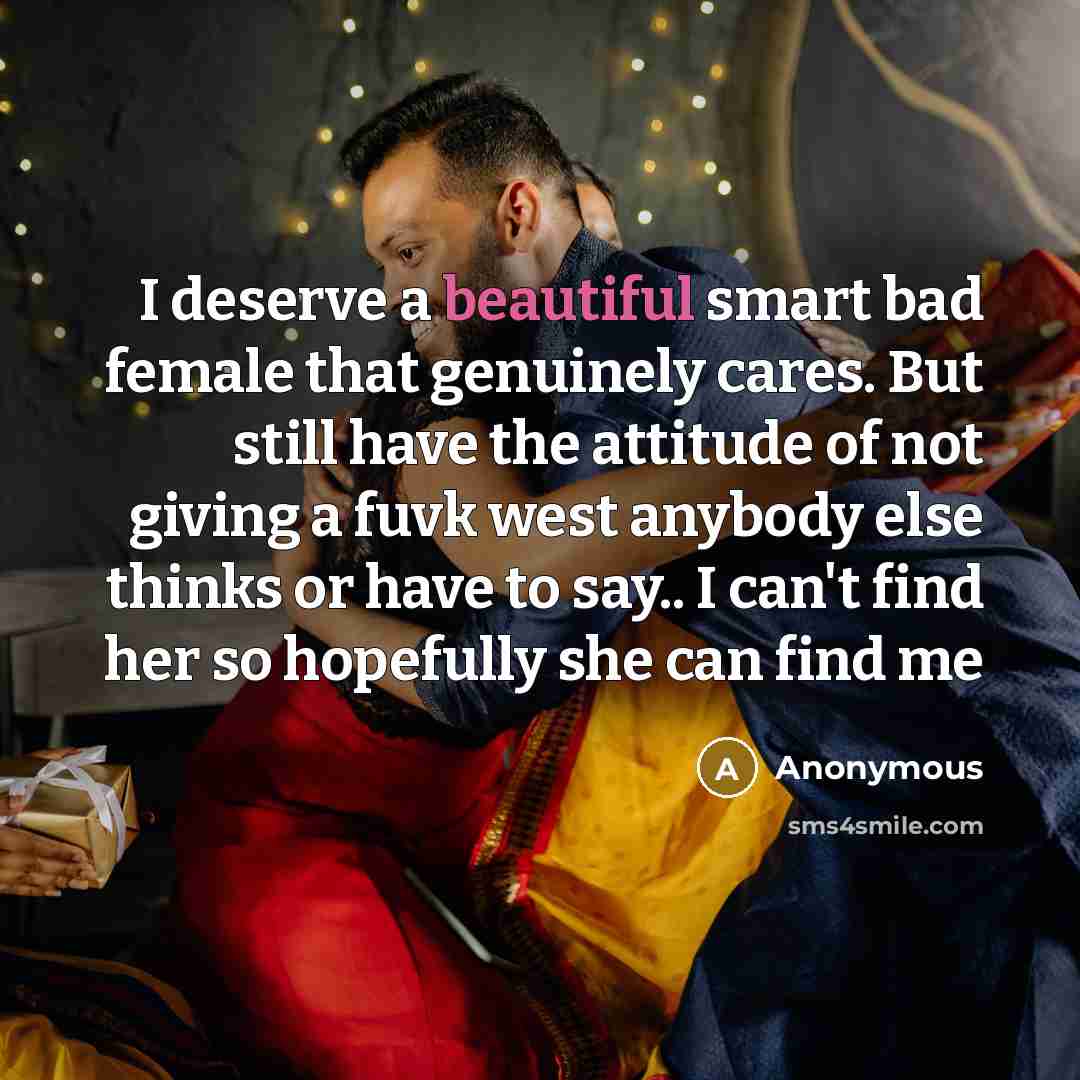“I deserve a beautiful smart bad female that genuinely cares. But still have the attitude of not giving a fuvk west anybody else thinks or have to say.. I can't find her so hopefully she can find me” quote by Anonymous