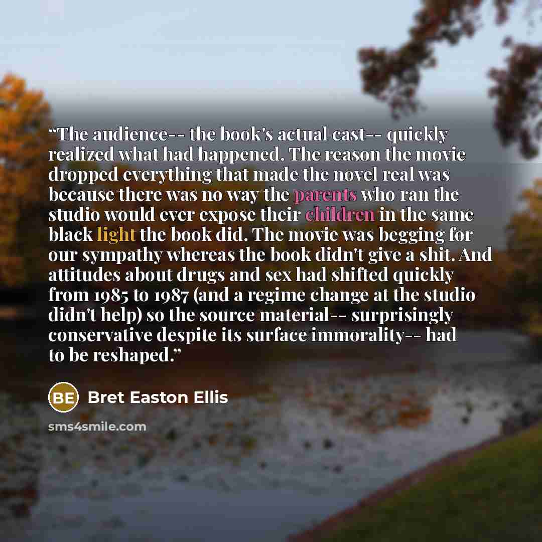 “The audience-- the book's actual cast-- quickly realized what had happened. The reason the movie dropped everything that made the novel real was because there was no way the parents who ran the studio would ever expose their children in the same black light the book did. The movie was begging for…” quote by Bret Easton Ellis