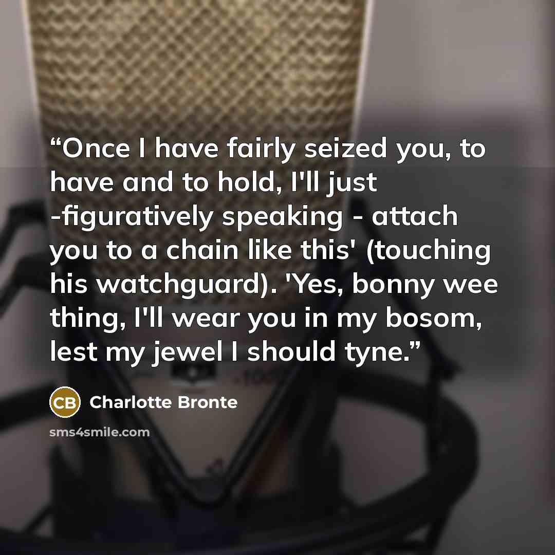 “Once I have fairly seized you, to have and to hold, I'll just -figuratively speaking - attach you to a chain like this' (touching his watchguard). 'Yes, bonny wee thing, I'll wear you in my bosom, lest my jewel I should tyne.” quote by Charlotte Brontë