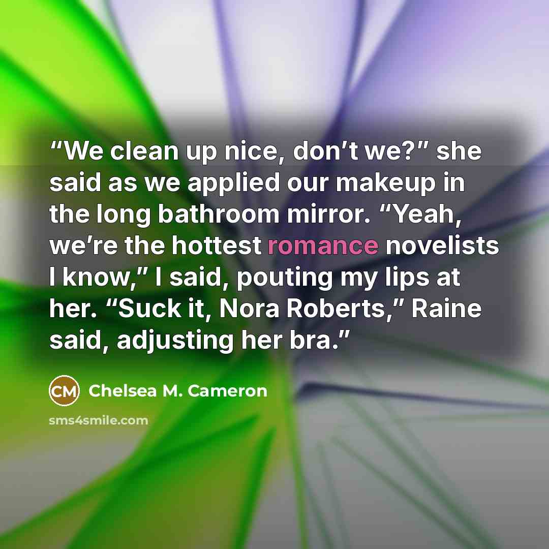 “We clean up nice, don’t we?” she said as we applied our makeup in the long bathroom mirror. “Yeah, we’re the hottest romance novelists I know,” I said, pouting my lips at her. “Suck it, Nora Roberts,” Raine said, adjusting her bra.” quote by Chelsea M. Cameron