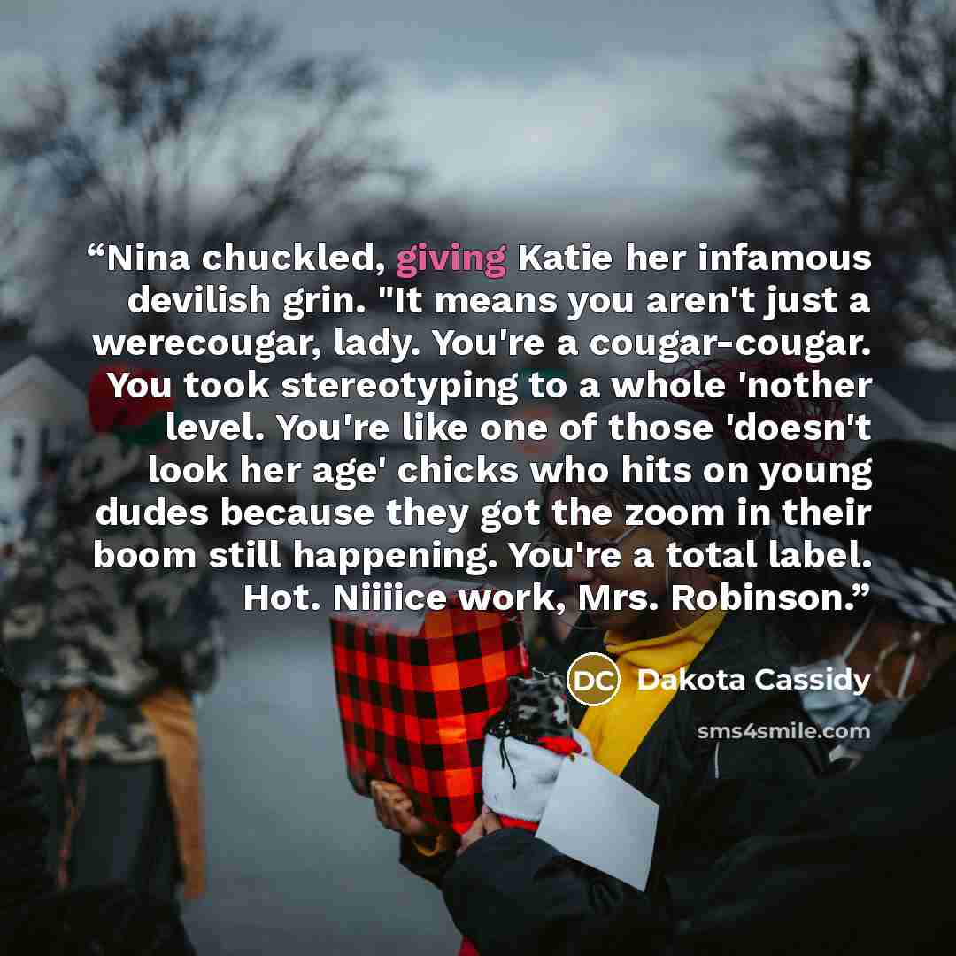 “Nina chuckled, giving Katie her infamous devilish grin. "It means you aren't just a werecougar, lady. You're a cougar-cougar. You took stereotyping to a whole 'nother level. You're like one of those 'doesn't look her age' chicks who hits on young dudes because they got the zoom in their boom still…” quote by Dakota Cassidy