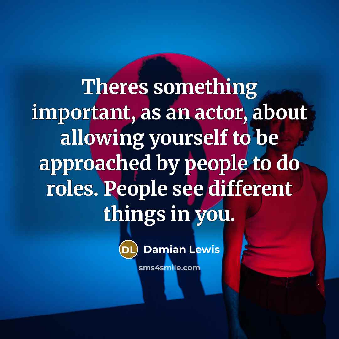 “Theres something important, as an actor, about allowing yourself to be approached by people to do roles. People see different things in you.” quote by Damian Lewis