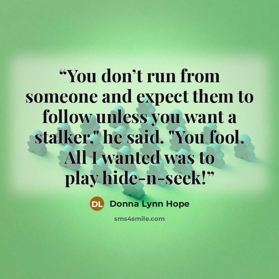 “You don’t run from someone and expect them to follow unless you want a stalker," he said. "You fool. All I wanted was to play hide-n-seek!” quote by Donna Lynn Hope