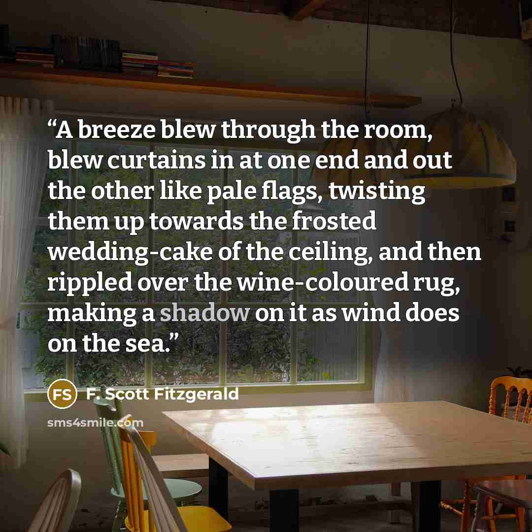 “A breeze blew through the room, blew curtains in at one end and out the other like pale flags, twisting them up towards the frosted wedding-cake of the ceiling, and then rippled over the wine-coloured rug, making a shadow on it as wind does on the sea.” quote by F. Scott Fitzgerald