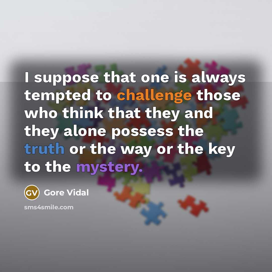 “I suppose that one is always tempted to challenge those who think that they and they alone possess the truth or the way or the key to the mystery.” quote by Gore Vidal
