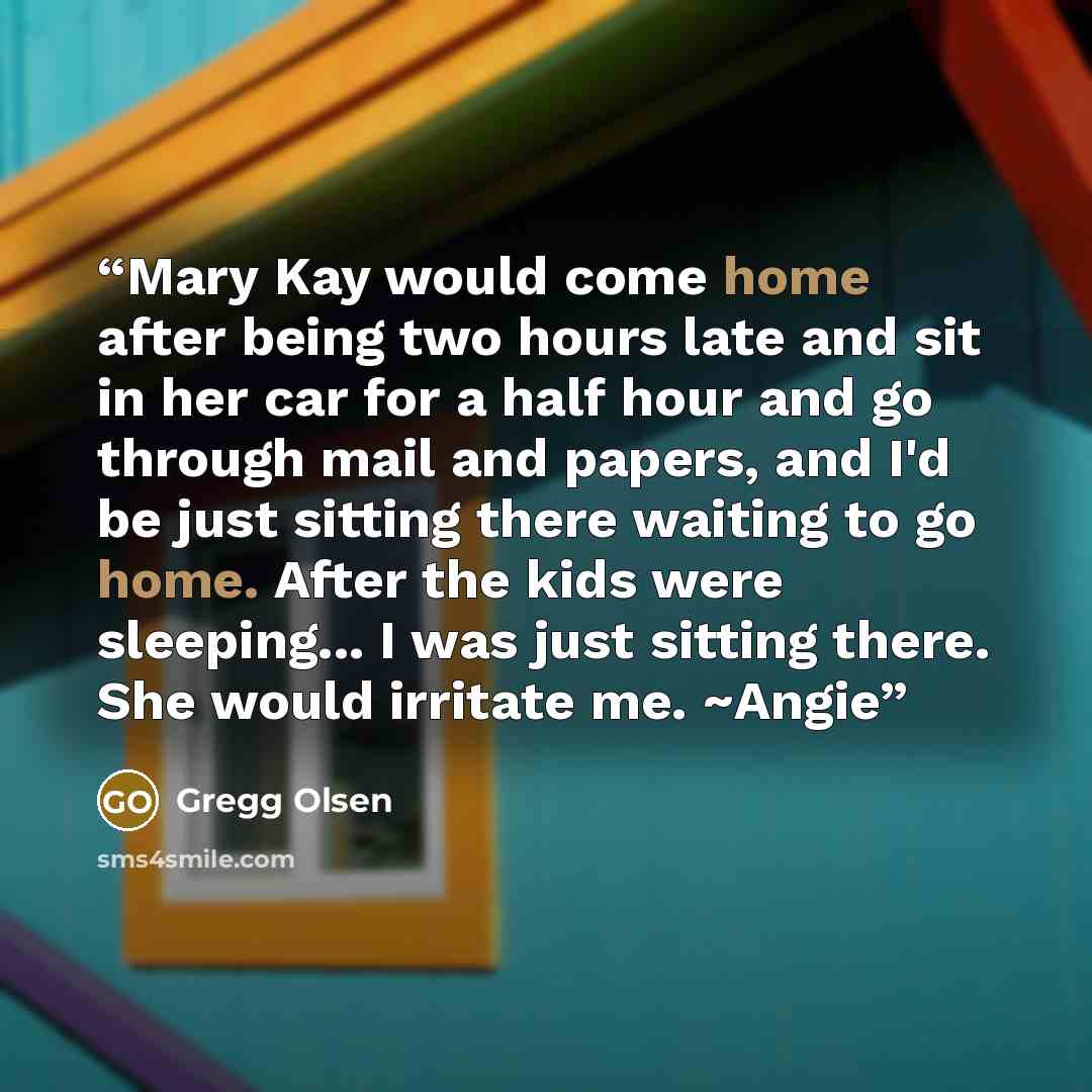 “Mary Kay would come home after being two hours late and sit in her car for a half hour and go through mail and papers, and I'd be just sitting there waiting to go home. After the kids were sleeping... I was just sitting there. She would irritate me. ~Angie” quote by Gregg Olsen