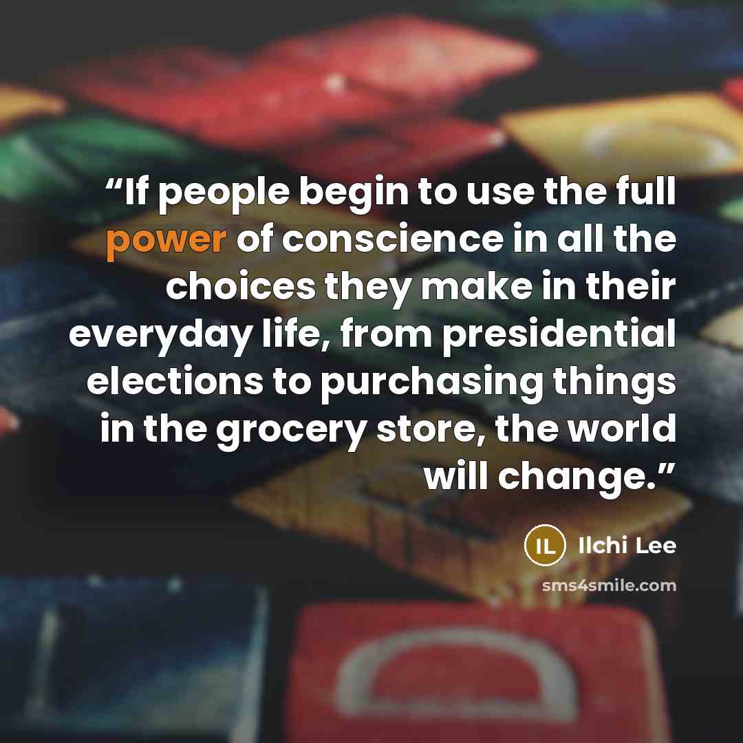 “If people begin to use the full power of conscience in all the choices they make in their everyday life, from presidential elections to purchasing things in the grocery store, the world will change.” quote by Ilchi Lee