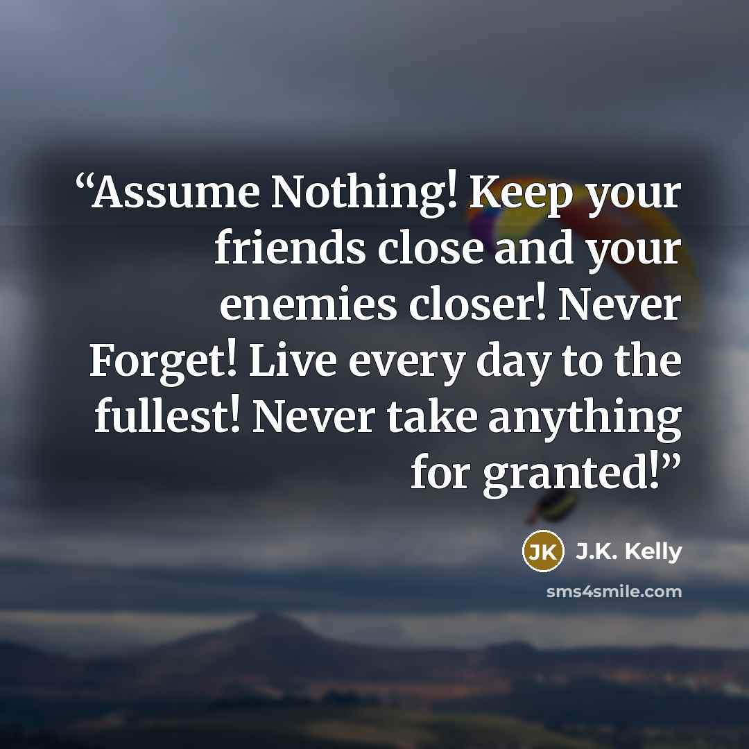 “Assume Nothing! Keep your friends close and your enemies closer! Never Forget! Live every day to the fullest! Never take anything for granted!” quote by J.K. Kelly
