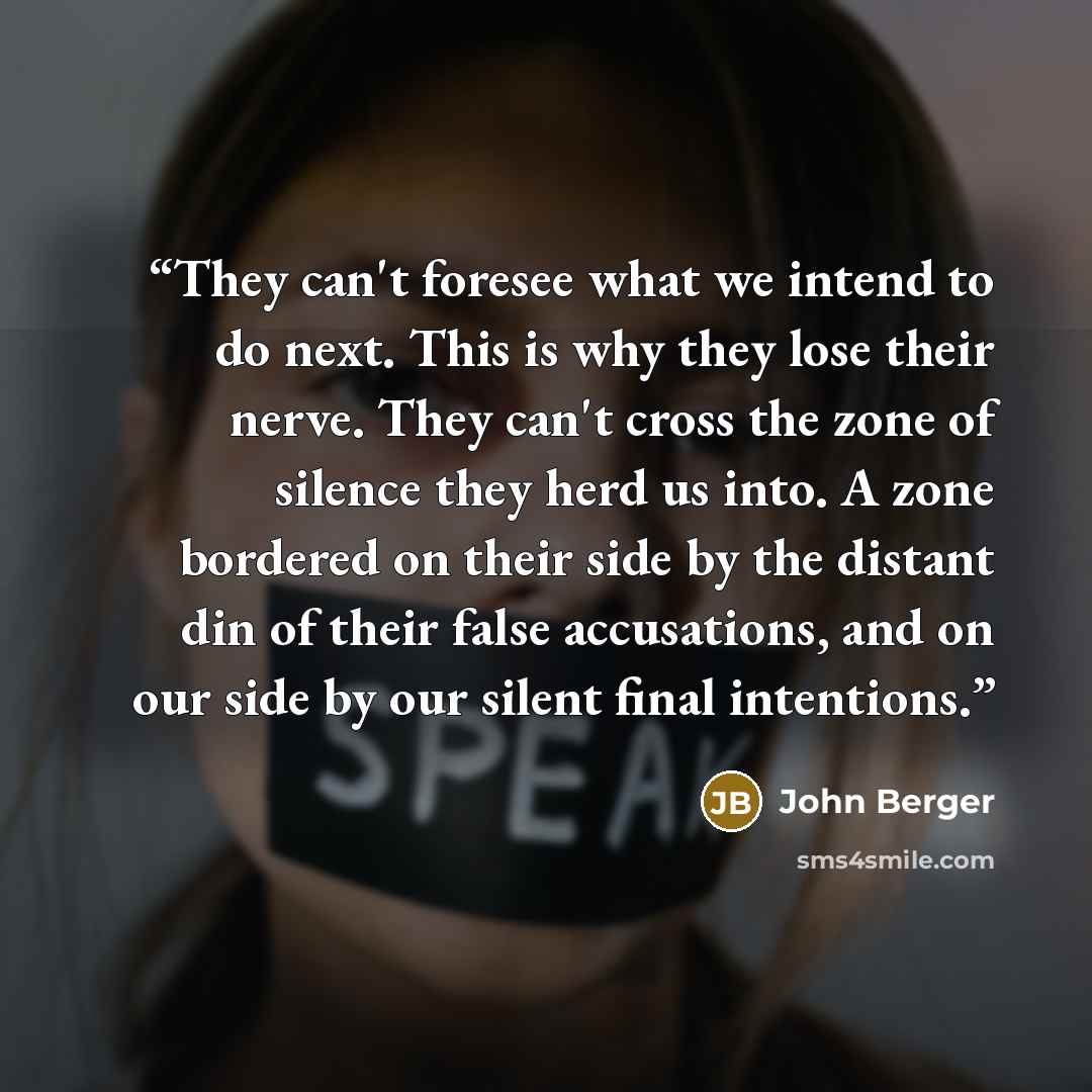 “They can't foresee what we intend to do next. This is why they lose their nerve. They can't cross the zone of silence they herd us into. A zone bordered on their side by the distant din of their false accusations, and on our side by our silent final intentions.” quote by John Berger