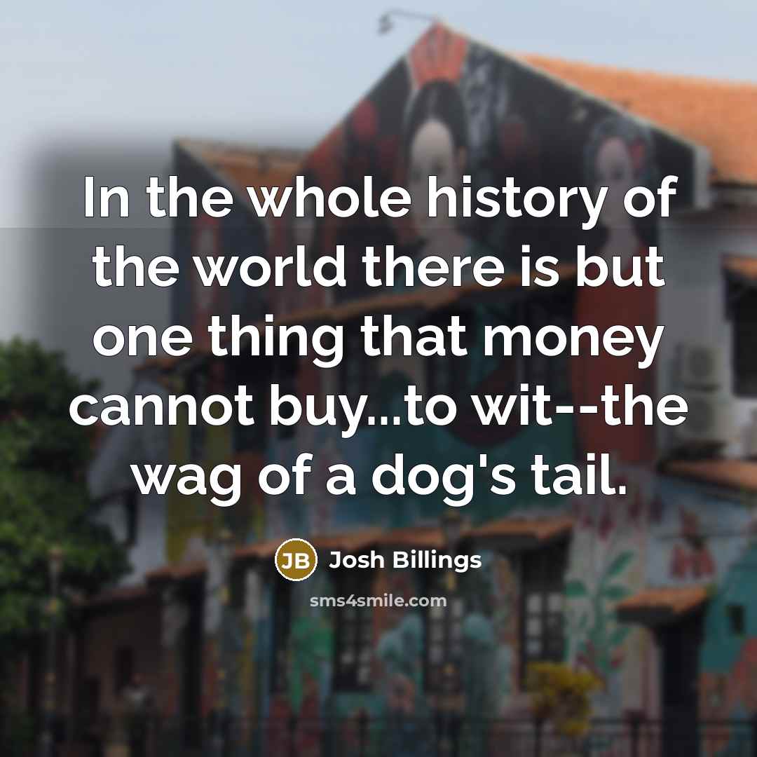 “In the whole history of the world there is but one thing that money cannot buy...to wit--the wag of a dog's tail.” quote by Josh Billings