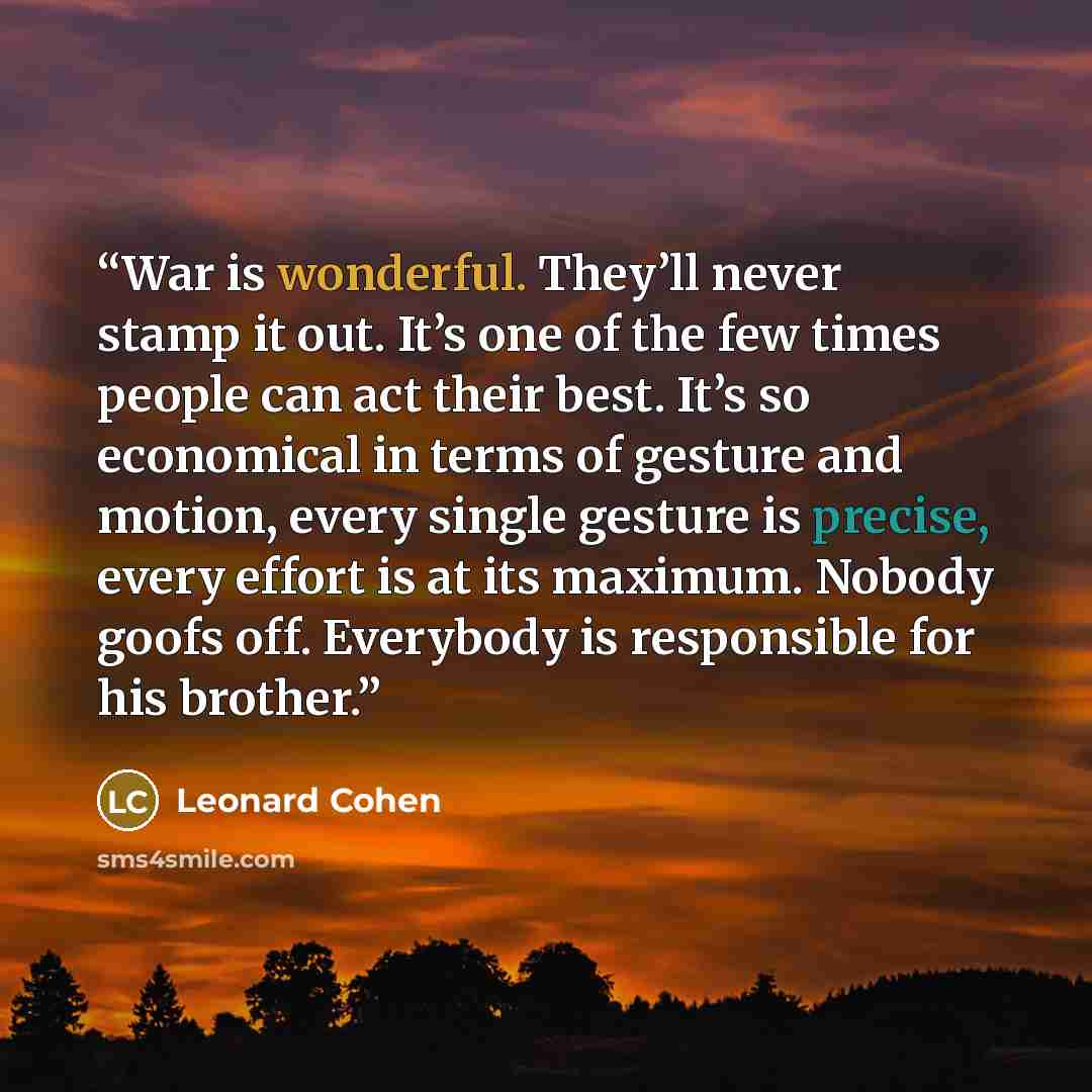 “War is wonderful. They’ll never stamp it out. It’s one of the few times people can act their best. It’s so economical in terms of gesture and motion, every single gesture is precise, every effort is at its maximum. Nobody goofs off. Everybody is responsible for his brother.” quote by Leonard Cohen