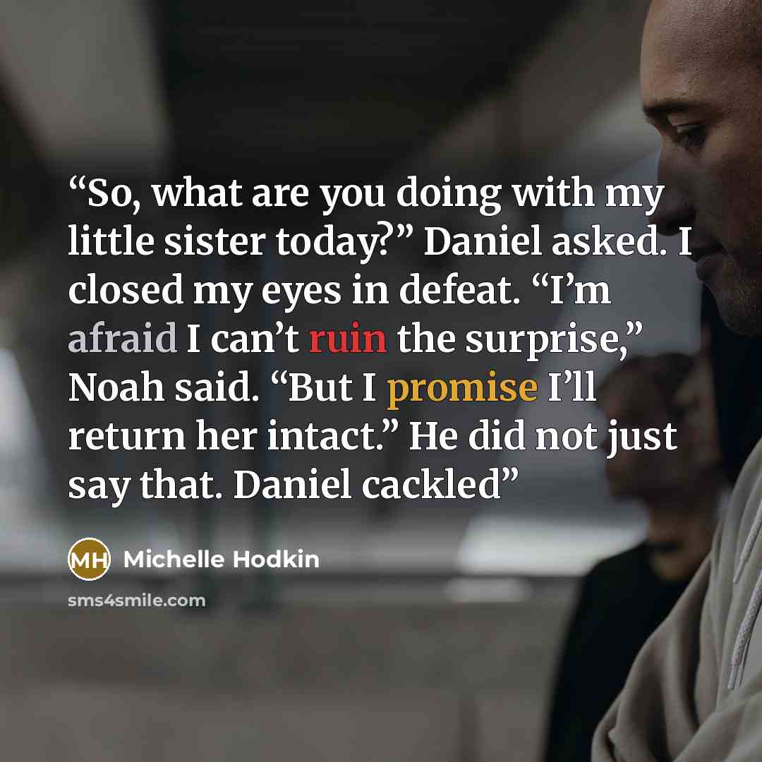 “So, what are you doing with my little sister today?” Daniel asked. I closed my eyes in defeat. “I’m afraid I can’t ruin the surprise,” Noah said. “But I promise I’ll return her intact.” He did not just say that. Daniel cackled” quote by Michelle Hodkin