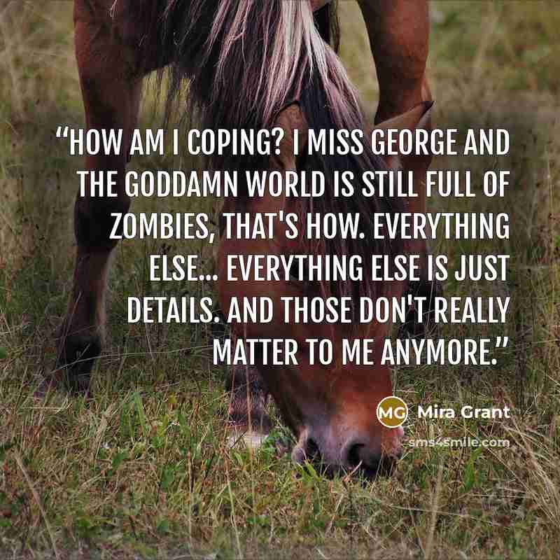 “How am I coping? I miss George and the goddamn world is still full of zombies, that's how. Everything else... Everything else is just details. And those don't really matter to me anymore.” quote by Mira Grant