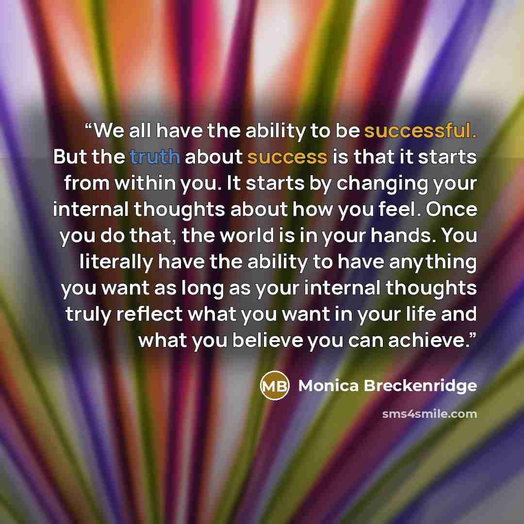 “We all have the ability to be successful. But the truth about success is that it starts from within you. It starts by changing your internal thoughts about how you feel. Once you do that, the world is in your hands. You literally have the ability to have anything you want as long as your internal…” quote by Monica Breckenridge