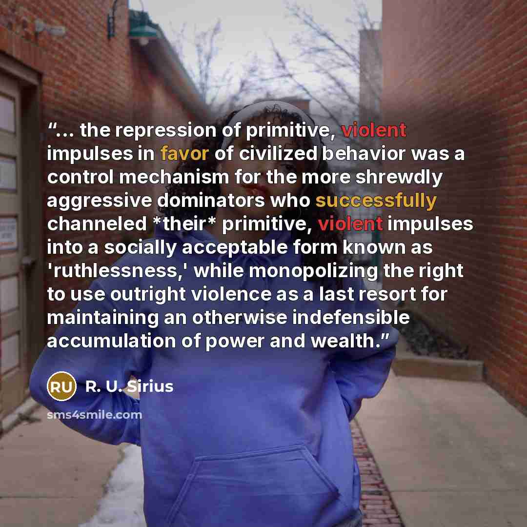 “... the repression of primitive, violent impulses in favor of civilized behavior was a control mechanism for the more shrewdly aggressive dominators who successfully channeled *their* primitive, violent impulses into a socially acceptable form known as 'ruthlessness,' while monopolizing the right…” quote by R. U. Sirius