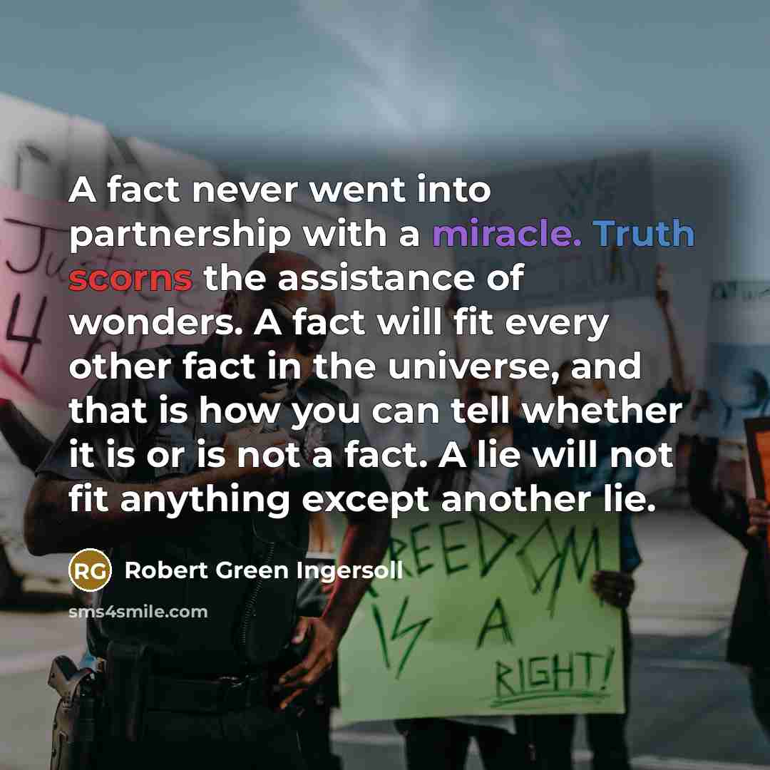 “A fact never went into partnership with a miracle. Truth scorns the assistance of wonders. A fact will fit every other fact in the universe, and that is how you can tell whether it is or is not a fact. A lie will not fit anything except another lie.” quote by Robert Green Ingersoll