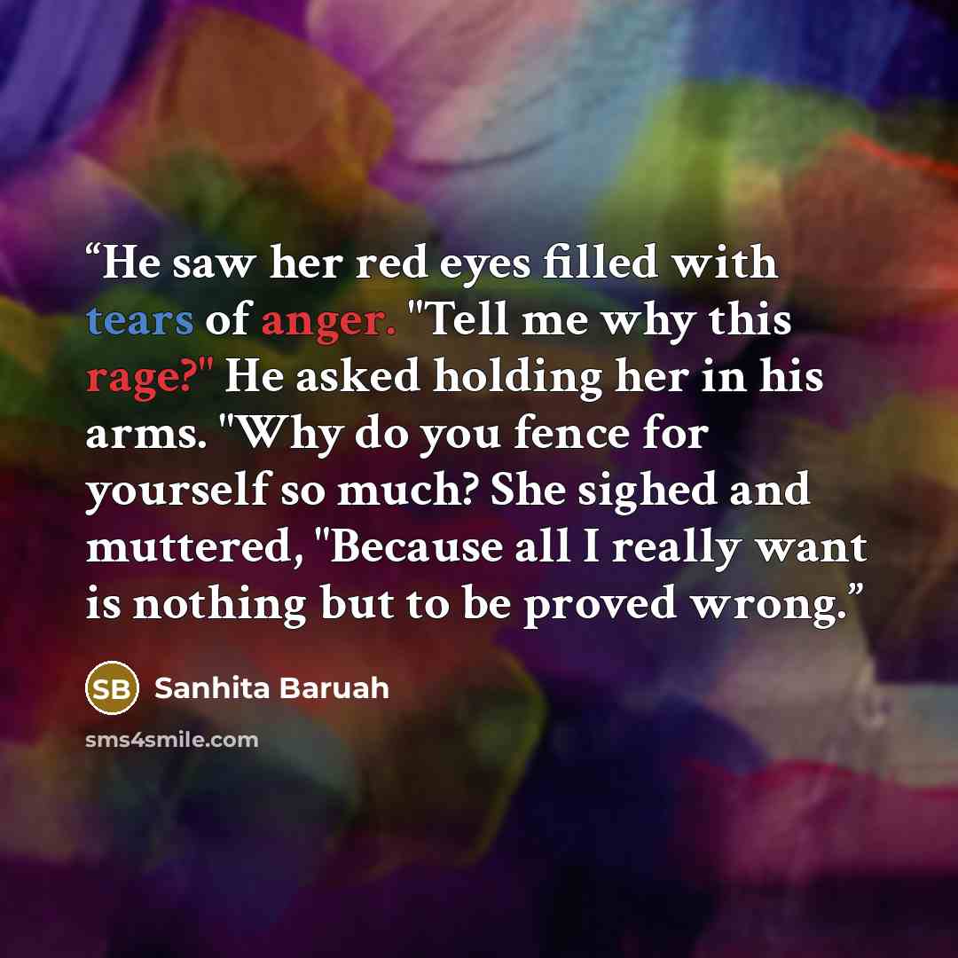 “He saw her red eyes filled with tears of anger. "Tell me why this rage?" He asked holding her in his arms. "Why do you fence for yourself so much? She sighed and muttered, "Because all I really want is nothing but to be proved wrong.” quote by Sanhita Baruah