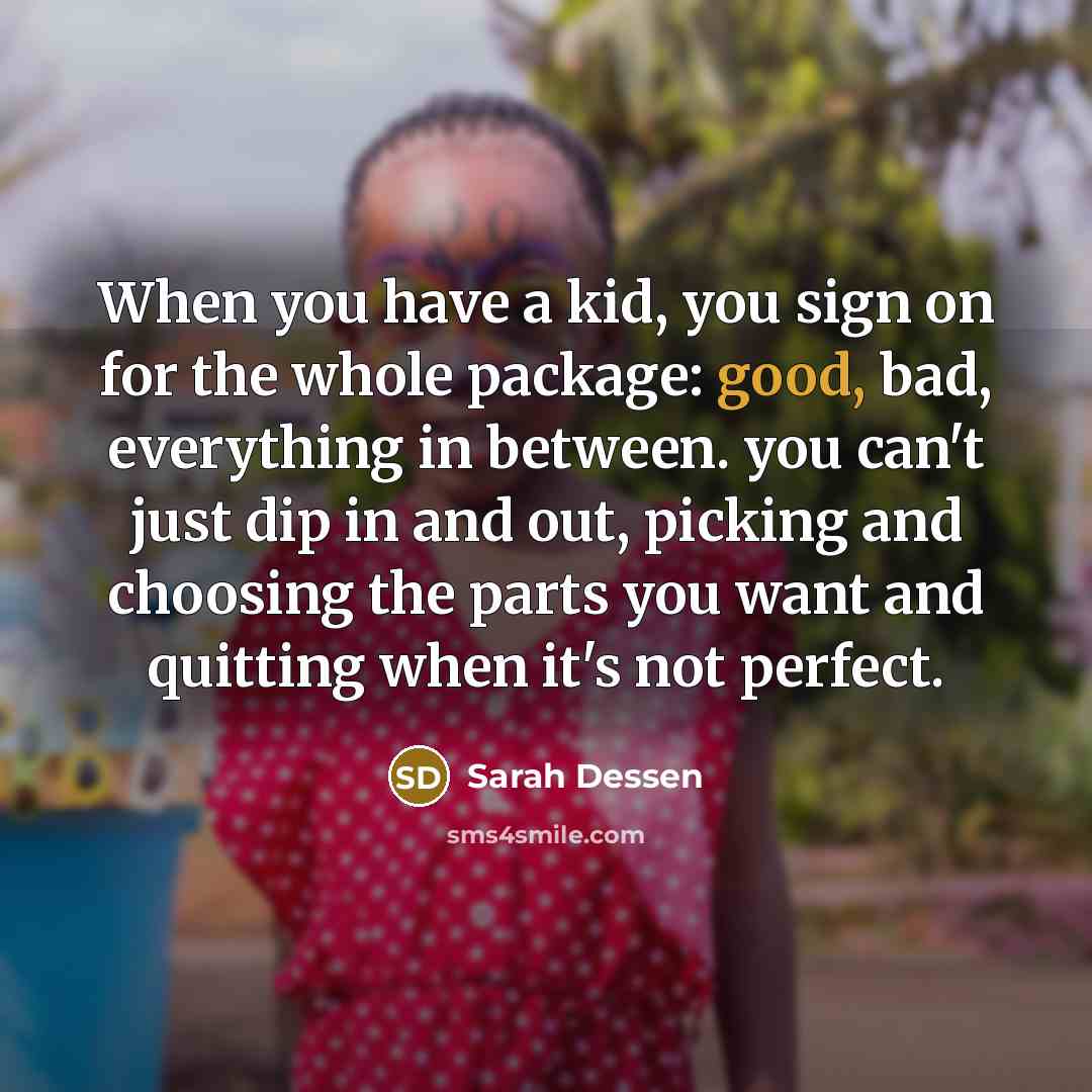 “When you have a kid, you sign on for the whole package: good, bad, everything in between. you can't just dip in and out, picking and choosing the parts you want and quitting when it's not perfect.” quote by Sarah Dessen