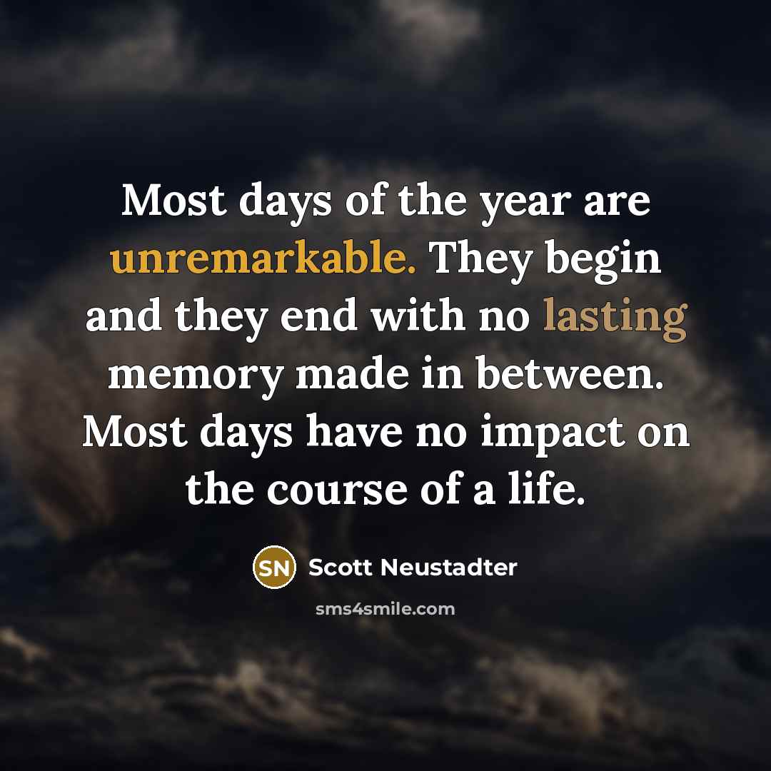 “Most days of the year are unremarkable. They begin and they end with no lasting memory made in between. Most days have no impact on the course of a life.” quote by Scott Neustadter