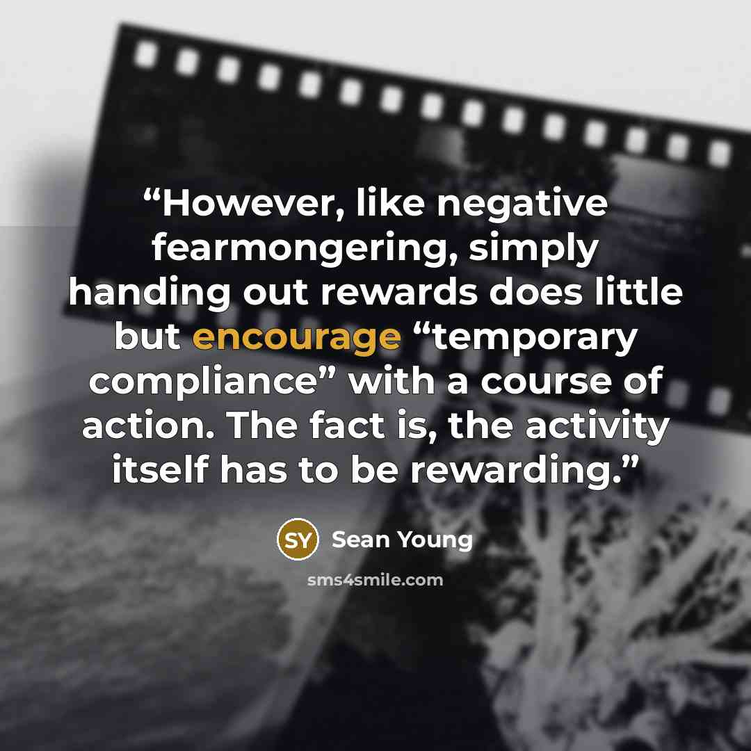 “However, like negative fearmongering, simply handing out rewards does little but encourage “temporary compliance” with a course of action. The fact is, the activity itself has to be rewarding.” quote by Sean Young