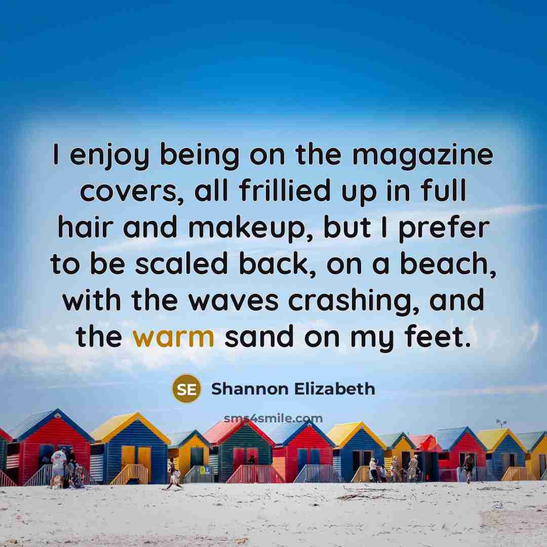 “I enjoy being on the magazine covers, all frillied up in full hair and makeup, but I prefer to be scaled back, on a beach, with the waves crashing, and the warm sand on my feet.” quote by Shannon Elizabeth