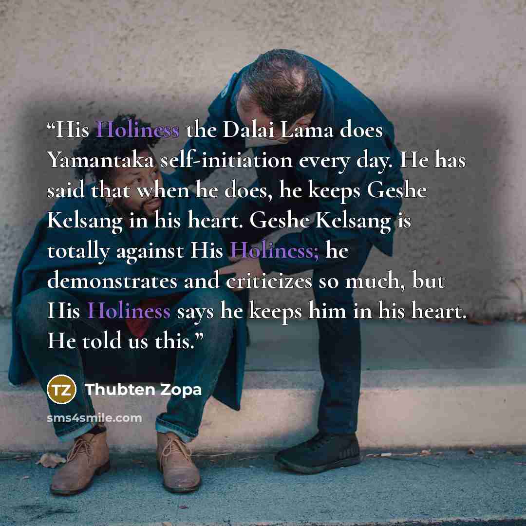 “His Holiness the Dalai Lama does Yamantaka self-initiation every day. He has said that when he does, he keeps Geshe Kelsang in his heart. Geshe Kelsang is totally against His Holiness; he demonstrates and criticizes so much, but His Holiness says he keeps him in his heart. He told us this.” quote by Thubten Zopa