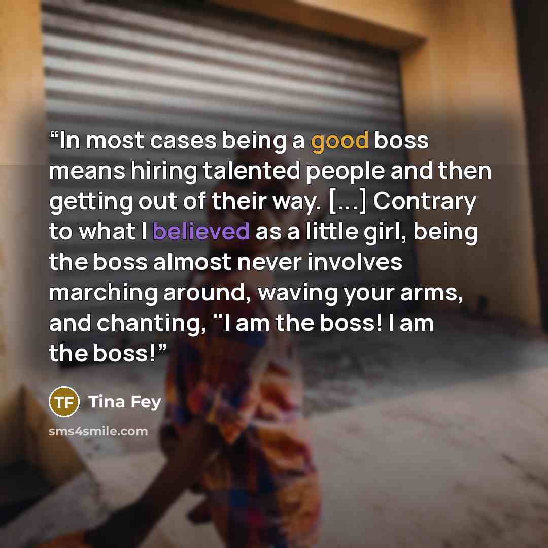 “In most cases being a good boss means hiring talented people and then getting out of their way. [...] Contrary to what I believed as a little girl, being the boss almost never involves marching around, waving your arms, and chanting, "I am the boss! I am the boss!” quote by Tina Fey
