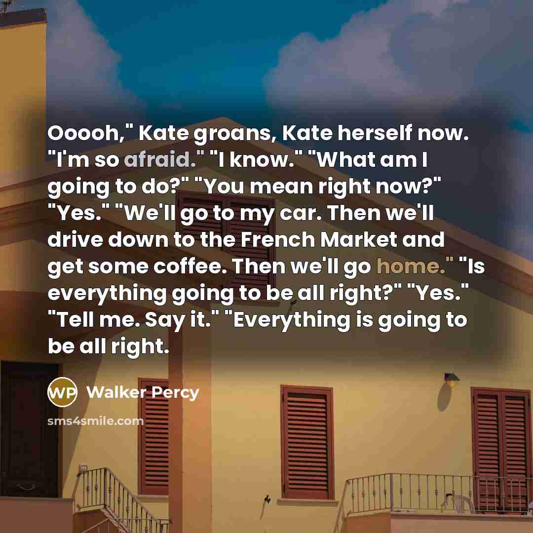 “Ooooh," Kate groans, Kate herself now. "I'm so afraid." "I know." "What am I going to do?" "You mean right now?" "Yes." "We'll go to my car. Then we'll drive down to the French Market and get some coffee. Then we'll go home." "Is everything going to be all right?" "Yes." "Tell me. Say it."…” quote by Walker Percy