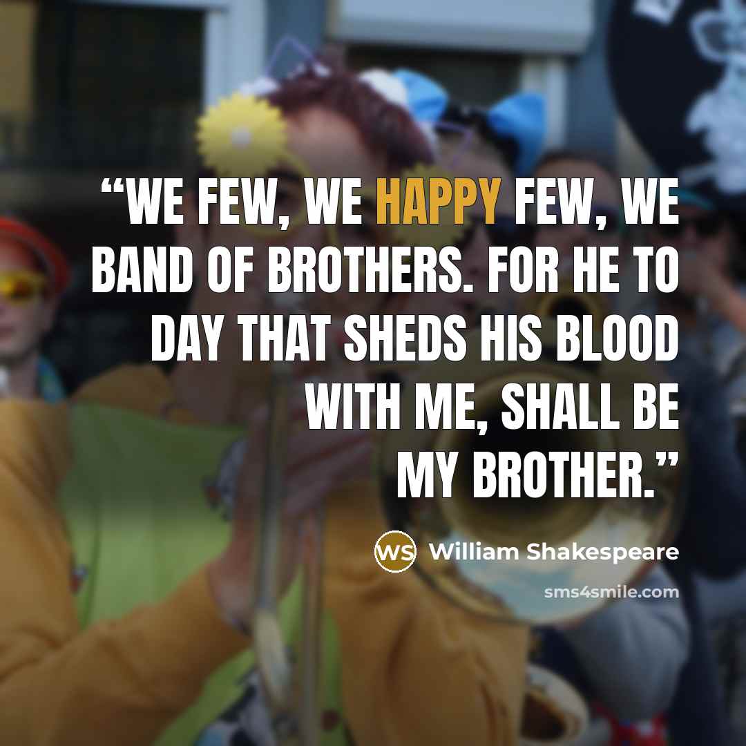 “We few, we happy few, we band of brothers. For he to day that sheds his blood with me, shall be my brother.” quote by William Shakespeare