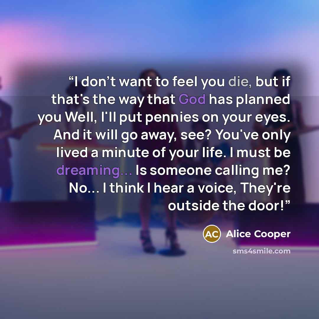 “I don't want to feel you die, but if that's the way that God has planned you Well, I'll put pennies on your eyes. And it will go away, see? You've only lived a minute of your life. I must be dreaming... Is someone calling me? No... I think I hear a voice, They're outside the door!” quote by Alice Cooper