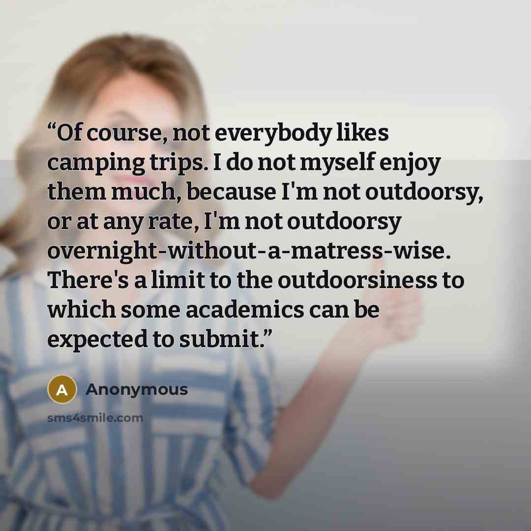 “Of course, not everybody likes camping trips. I do not myself enjoy them much, because I'm not outdoorsy, or at any rate, I'm not outdoorsy overnight-without-a-matress-wise. There's a limit to the outdoorsiness to which some academics can be expected to submit.” quote by Anonymous