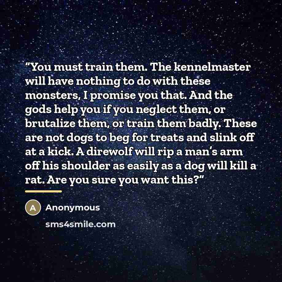 “You must train them. The kennelmaster will have nothing to do with these monsters, I promise you that. And the gods help you if you neglect them, or brutalize them, or train them badly. These are not dogs to beg for treats and slink off at a kick. A direwolf will rip a man’s arm off his shoulder…” quote by Anonymous