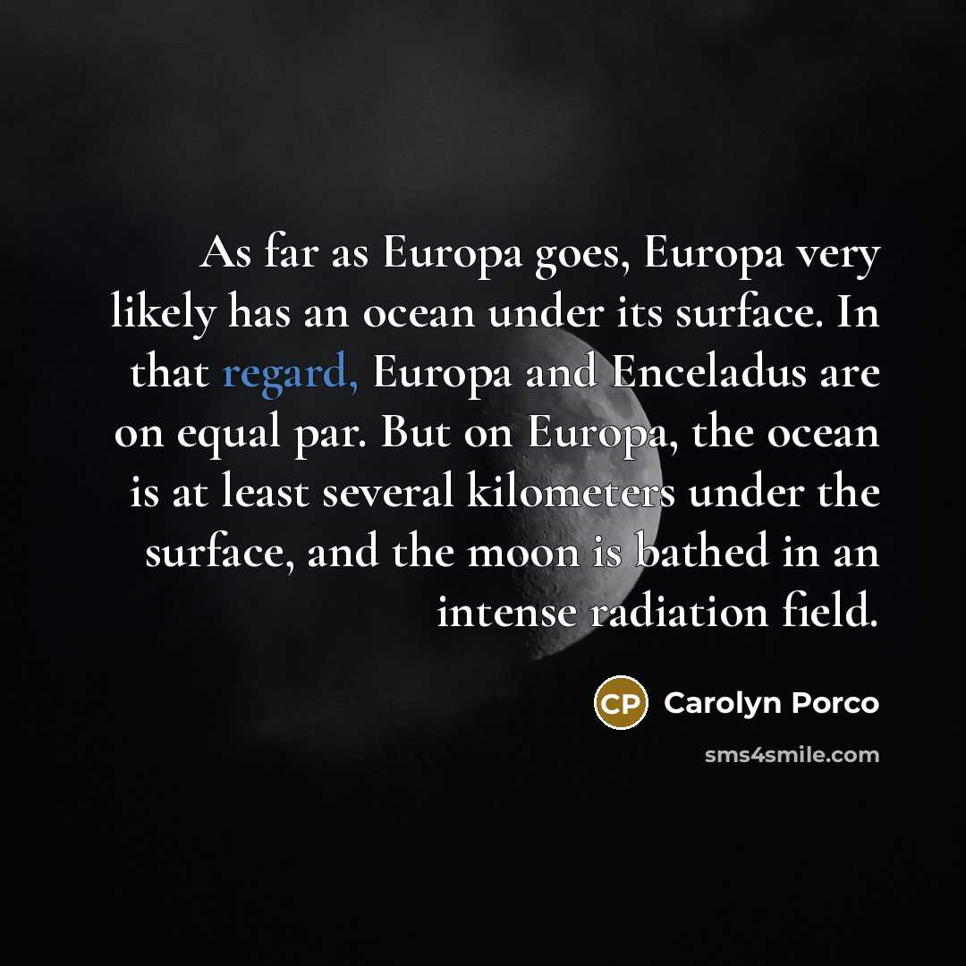 “As far as Europa goes, Europa very likely has an ocean under its surface. In that regard, Europa and Enceladus are on equal par. But on Europa, the ocean is at least several kilometers under the surface, and the moon is bathed in an intense radiation field.” quote by Carolyn Porco