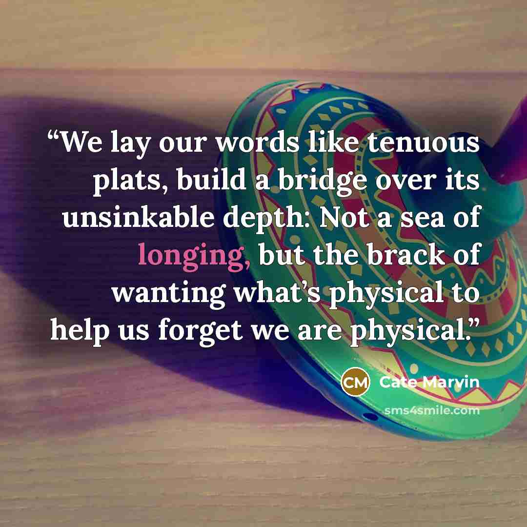 “We lay our words like tenuous plats, build a bridge over its unsinkable depth: Not a sea of longing, but the brack of wanting what’s physical to help us forget we are physical.” quote by Cate Marvin