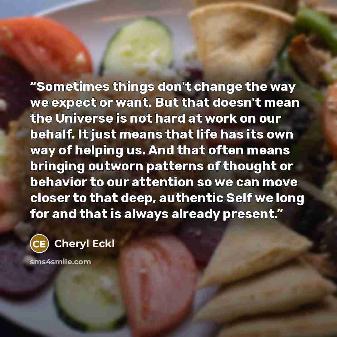 “Sometimes things don't change the way we expect or want. But that doesn't mean the Universe is not hard at work on our behalf. It just means that life has its own way of helping us. And that often means bringing outworn patterns of thought or behavior to our attention so we can move closer to that…” quote by Cheryl Eckl