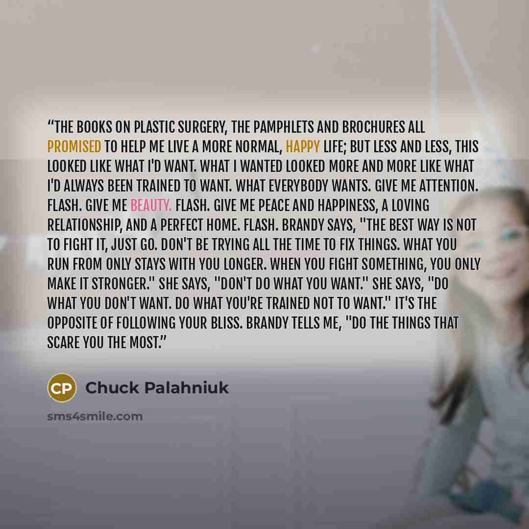 “The books on plastic surgery, the pamphlets and brochures all promised to help me live a more normal, happy life; but less and less, this looked like what I'd want. What I wanted looked more and more like what I'd always been trained to want. What everybody wants. Give me attention. Flash. Give me…” quote by Chuck Palahniuk