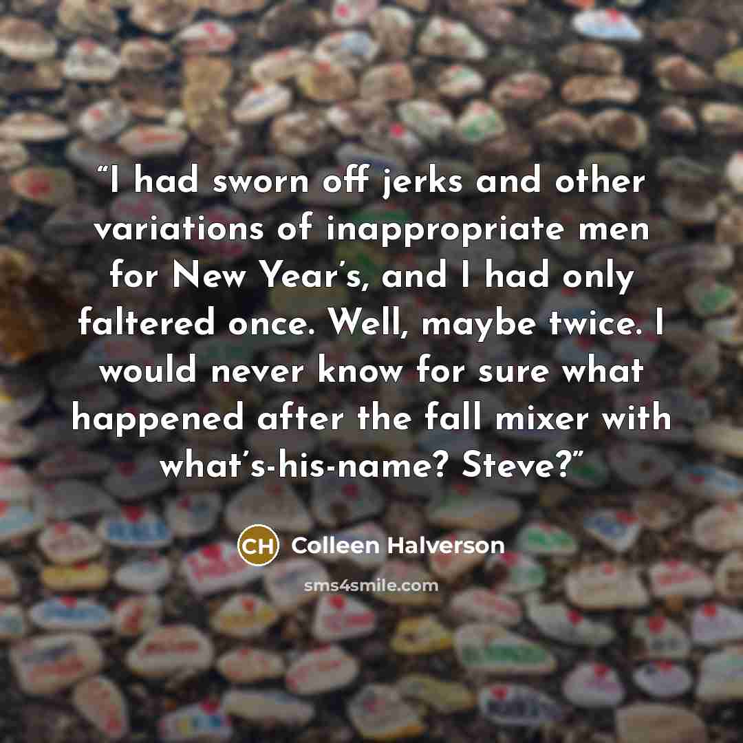 “I had sworn off jerks and other variations of inappropriate men for New Year’s, and I had only faltered once. Well, maybe twice. I would never know for sure what happened after the fall mixer with what’s-his-name? Steve?” quote by Colleen Halverson