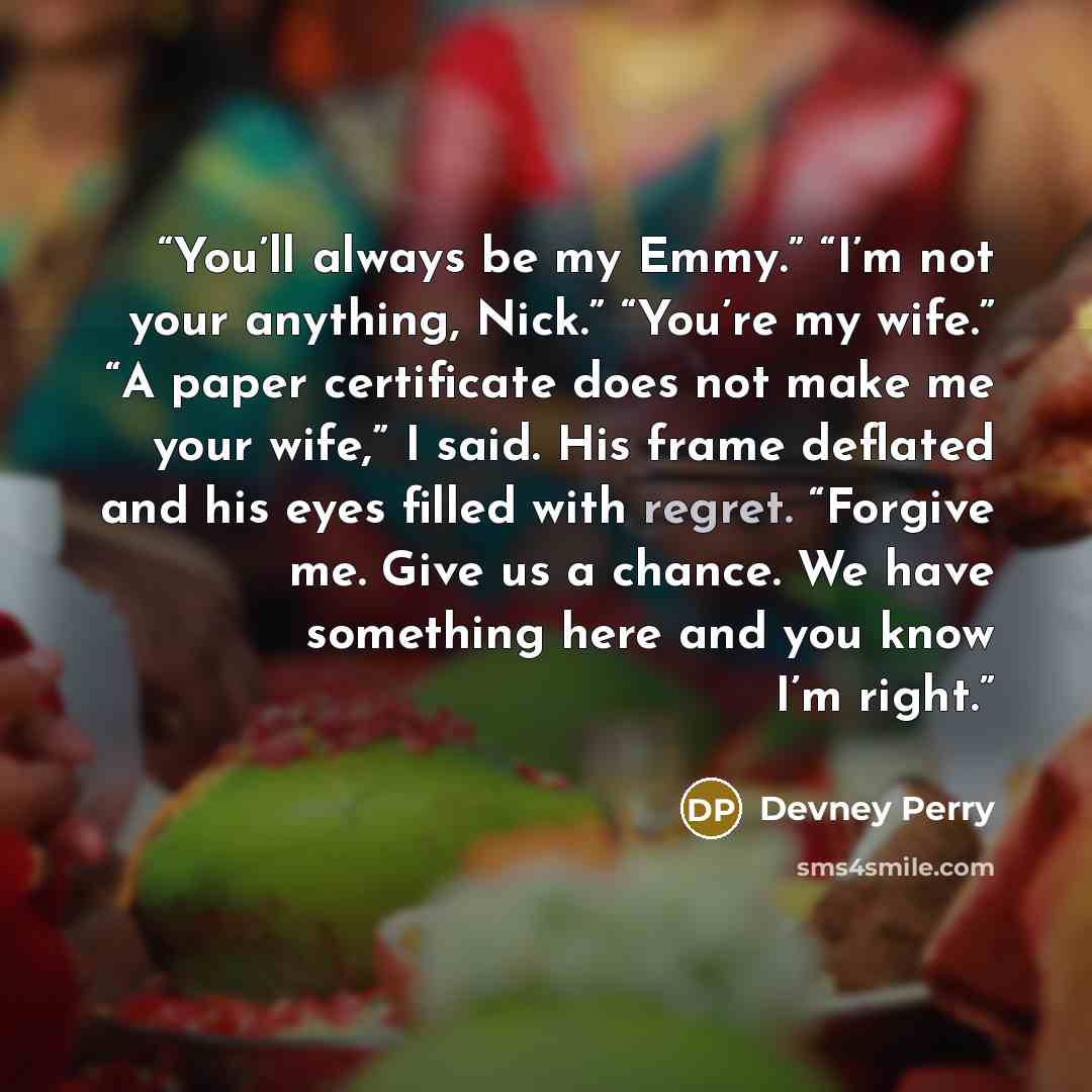 “You’ll always be my Emmy.” “I’m not your anything, Nick.” “You’re my wife.” “A paper certificate does not make me your wife,” I said. His frame deflated and his eyes filled with regret. “Forgive me. Give us a chance. We have something here and you know I’m right.” quote by Devney Perry