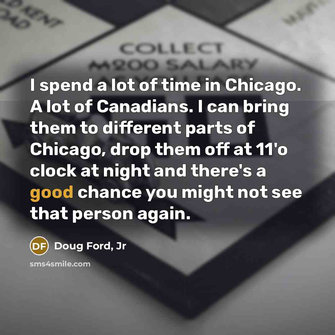 “I spend a lot of time in Chicago. A lot of Canadians. I can bring them to different parts of Chicago, drop them off at 11'o clock at night and there's a good chance you might not see that person again.” quote by Doug Ford, Jr