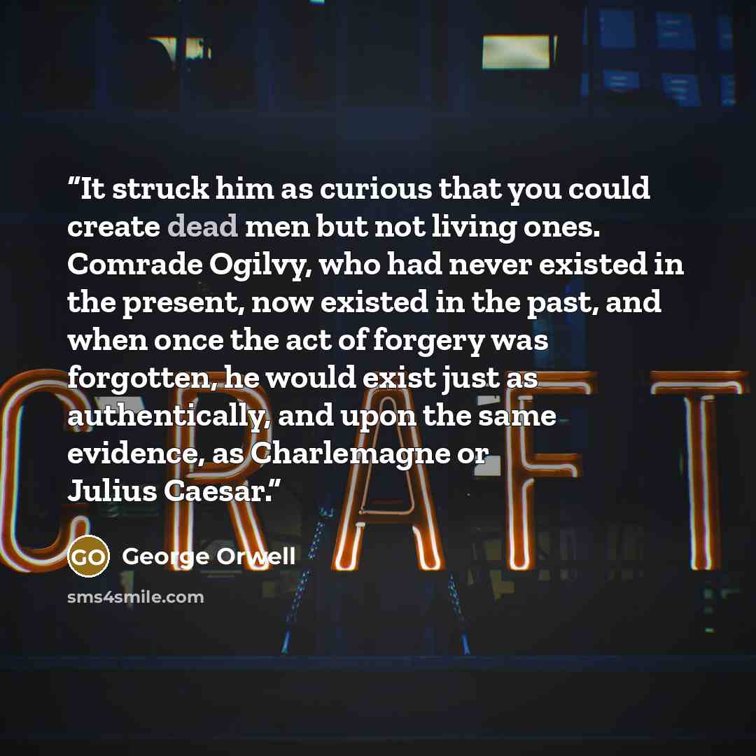 “It struck him as curious that you could create dead men but not living ones. Comrade Ogilvy, who had never existed in the present, now existed in the past, and when once the act of forgery was forgotten, he would exist just as authentically, and upon the same evidence, as Charlemagne or Julius…” quote by George Orwell