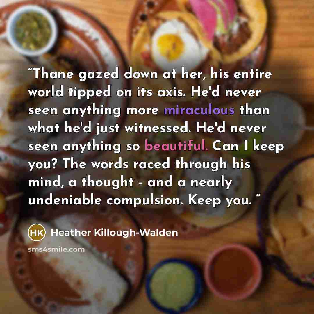 “Thane gazed down at her, his entire world tipped on its axis. He'd never seen anything more miraculous than what he'd just witnessed. He'd never seen anything so beautiful. Can I keep you? The words raced through his mind, a thought - and a nearly undeniable compulsion. Keep you.” quote by Heather Killough-Walden