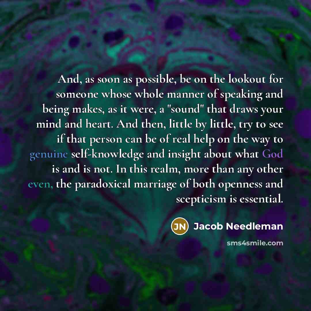 “And, as soon as possible, be on the lookout for someone whose whole manner of speaking and being makes, as it were, a "sound" that draws your mind and heart. And then, little by little, try to see if that person can be of real help on the way to genuine self-knowledge and insight about what God is…” quote by Jacob Needleman