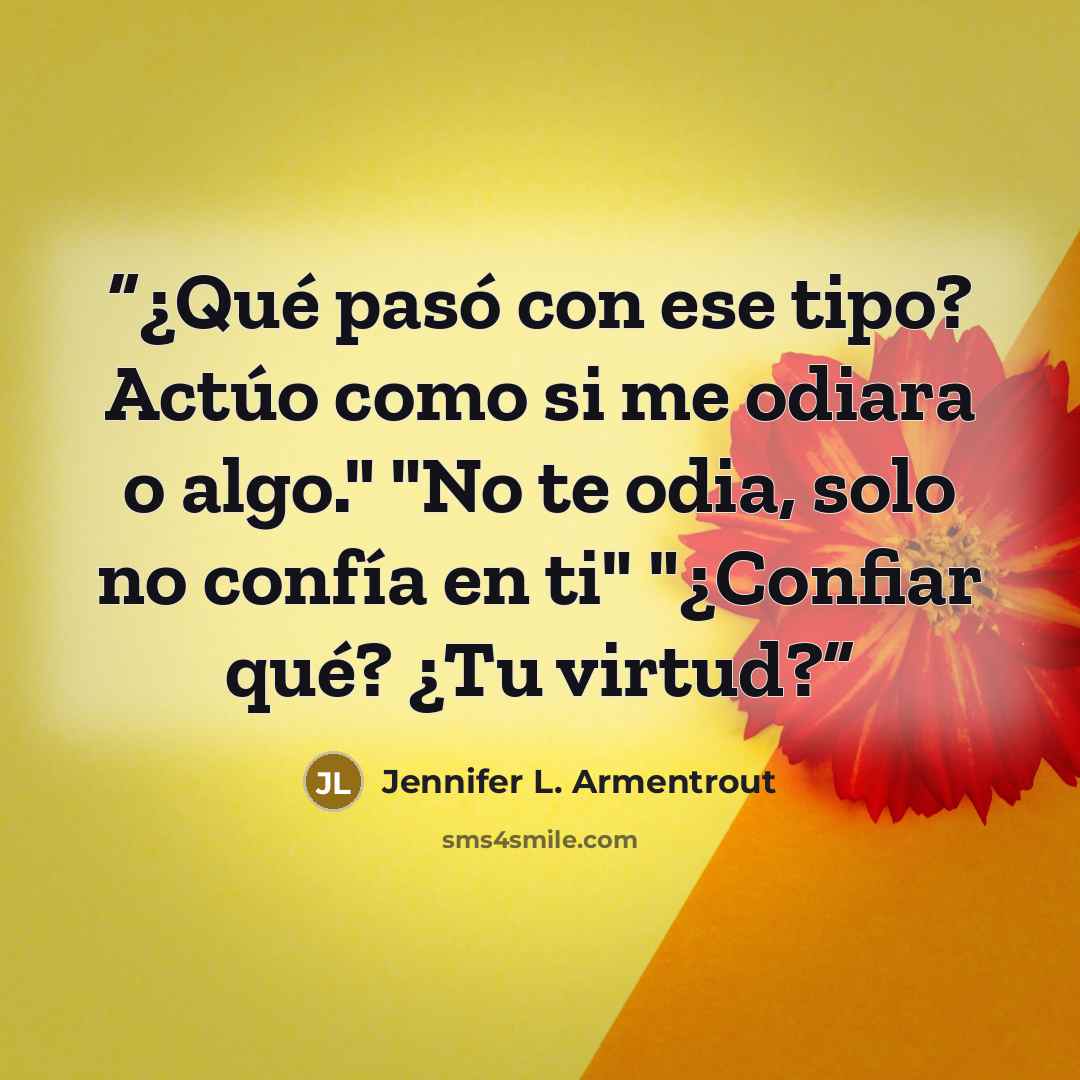 “¿Qué pasó con ese tipo? Actúo como si me odiara o algo." "No te odia, solo no confía en ti" "¿Confiar qué? ¿Tu virtud?” quote by Jennifer L. Armentrout