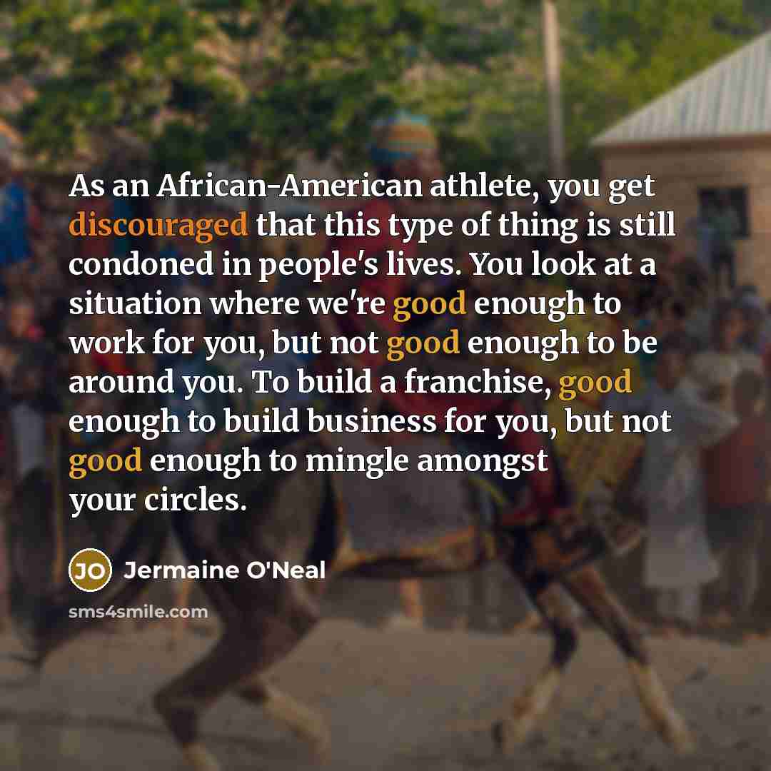 “As an African-American athlete, you get discouraged that this type of thing is still condoned in people's lives. You look at a situation where we're good enough to work for you, but not good enough to be around you. To build a franchise, good enough to build business for you, but not good enough…” quote by Jermaine O'Neal