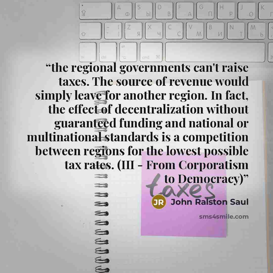 “the regional governments can't raise taxes. The source of revenue would simply leave for another region. In fact, the effect of decentralization without guaranteed funding and national or multinational standards is a competition between regions for the lowest possible tax rates. (III - From…” quote by John Ralston Saul