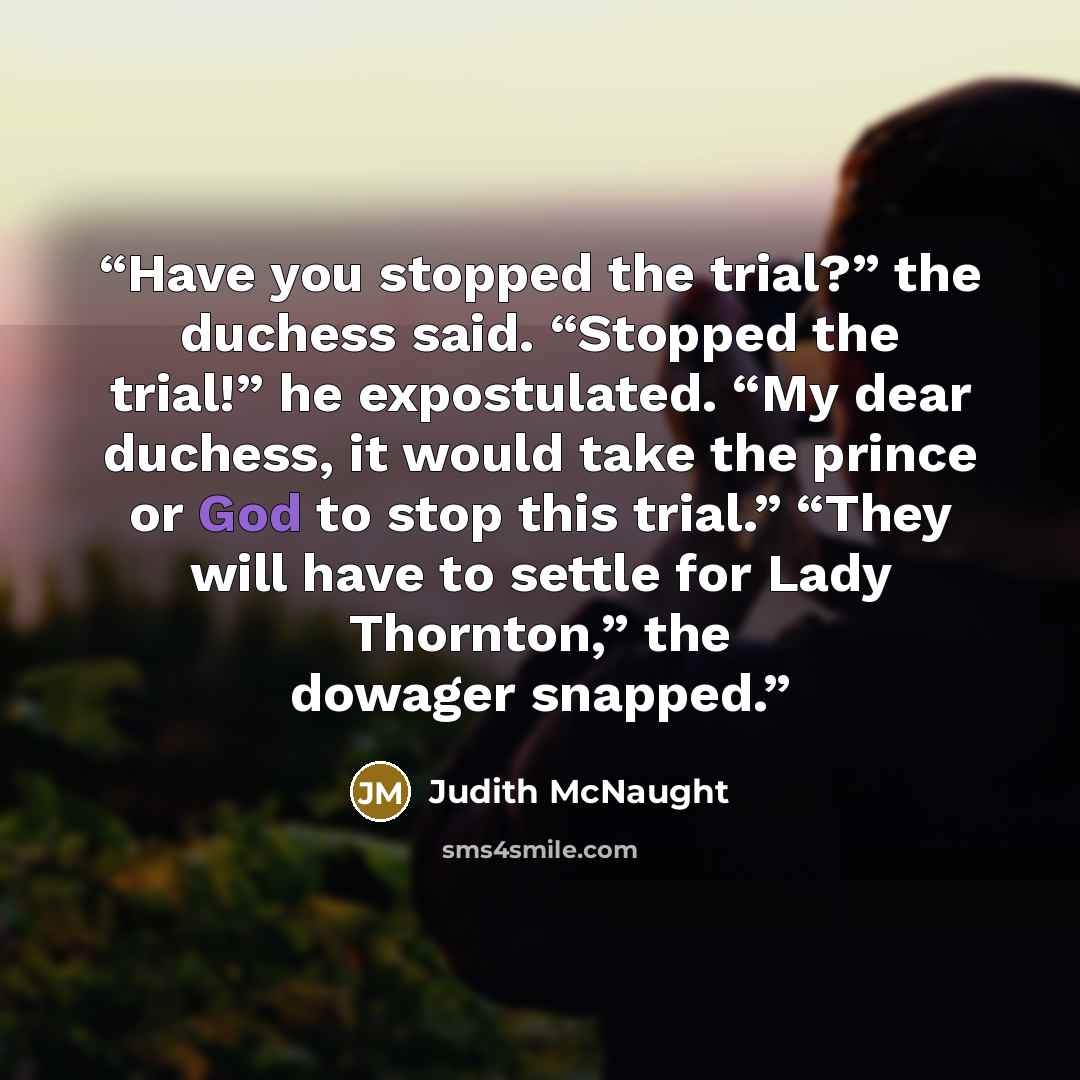 “Have you stopped the trial?” the duchess said. “Stopped the trial!” he expostulated. “My dear duchess, it would take the prince or God to stop this trial.” “They will have to settle for Lady Thornton,” the dowager snapped.” quote by Judith McNaught