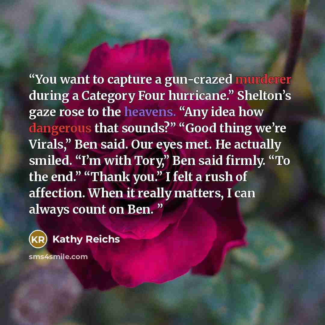 “You want to capture a gun-crazed murderer during a Category Four hurricane.” Shelton’s gaze rose to the heavens. “Any idea how dangerous that sounds?” “Good thing we’re Virals,” Ben said. Our eyes met. He actually smiled. “I’m with Tory,” Ben said firmly. “To the end.” “Thank you.” I felt a rush…” quote by Kathy Reichs