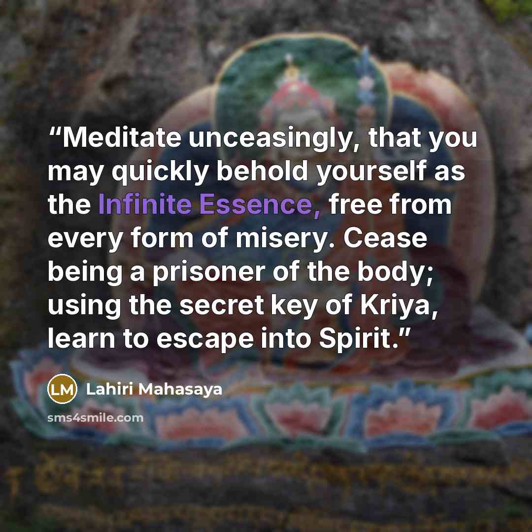 “Meditate unceasingly, that you may quickly behold yourself as the Infinite Essence, free from every form of misery. Cease being a prisoner of the body; using the secret key of Kriya, learn to escape into Spirit.” quote by Lahiri Mahasaya