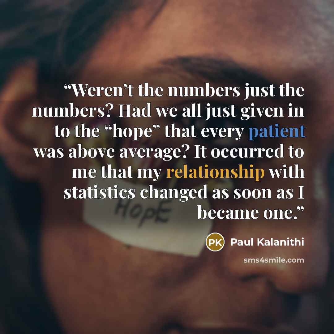 “Weren’t the numbers just the numbers? Had we all just given in to the “hope” that every patient was above average? It occurred to me that my relationship with statistics changed as soon as I became one.” quote by Paul Kalanithi