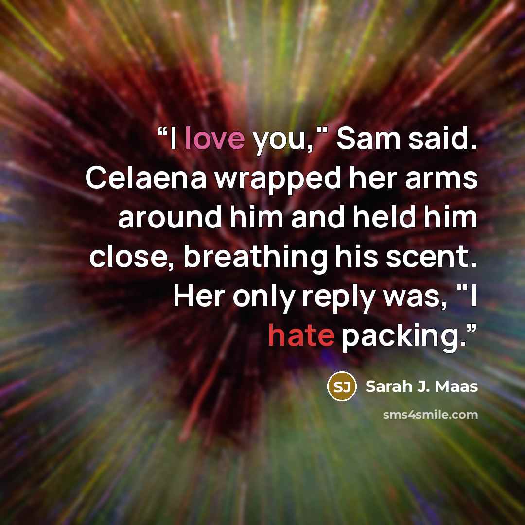 “I love you," Sam said. Celaena wrapped her arms around him and held him close, breathing his scent. Her only reply was, "I hate packing.” quote by Sarah J. Maas